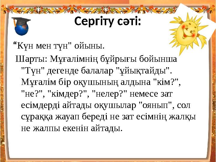 Сергіту сәті: “ Күн мен түн" ойыны. Шарты: Мұғалімнің бұйрығы бойынша "Түн" дегенде балалар "ұйықтайды". Мұғалім бір оқушыны