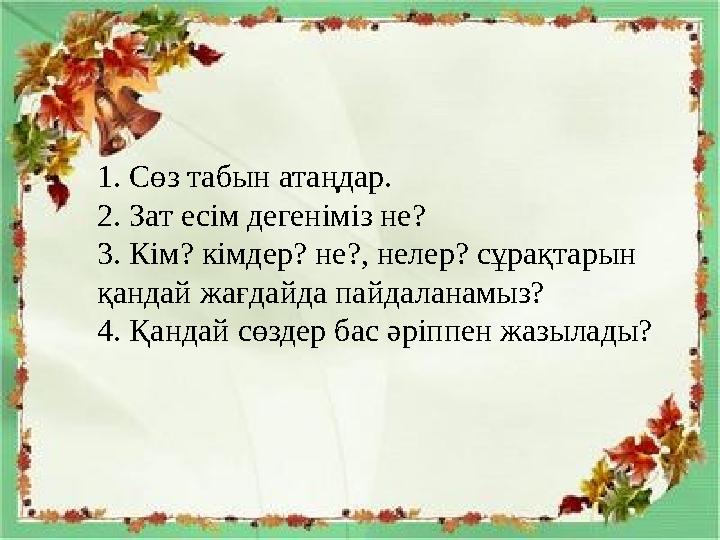 1. Сөз табын атаңдар. 2. Зат есім дегеніміз не? 3. Кім? кімдер? не?, нелер? сұрақтарын қандай жағдайда пайдаланамыз? 4. Қандай