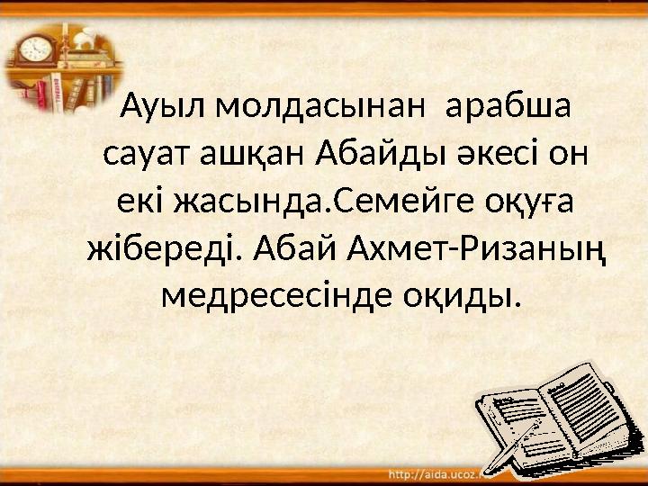 Ауыл молдасынан арабша сауат аш қан Абайды әкесі он екі жасында.Семейге оқуға жібереді. Абай Ахмет-Ризаның медресесінде оқи