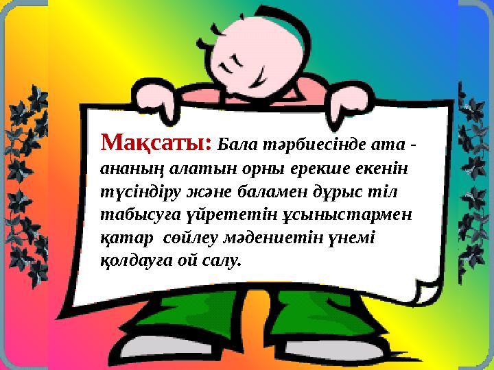 Мақсаты: Бала тәрбиесінде ата - ананың алатын орны ерекше екенін түсіндіру және баламен дұрыс тіл табысуға үйрететін ұсыныс