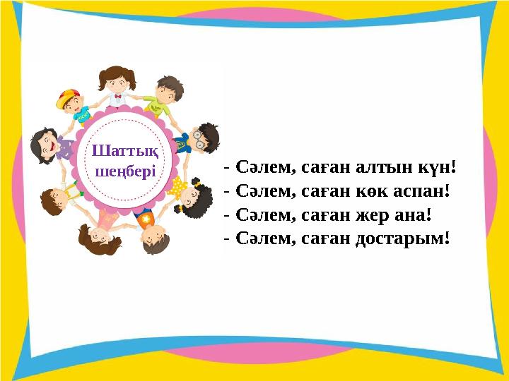 - Сәлем, саған алтын күн! - Сәлем, саған көк аспан! - Сәлем, саған жер ана! - Сәлем, саған достарым!Шаттық шеңбері