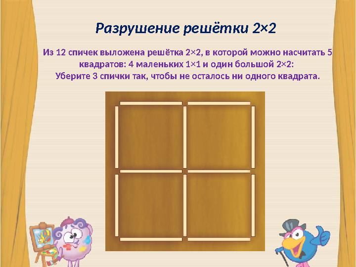 Разрушение решётки 2×2 Из 12 спичек выложена решётка 2×2, в которой можно насчитать 5 квадратов: 4 маленьких 1×1 и один большой