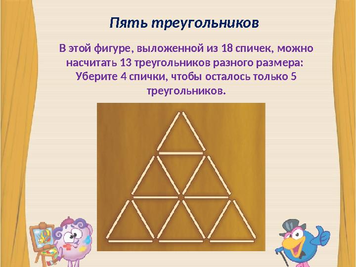 Пять треугольников В этой фигуре, выложенной из 18 спичек, можно насчитать 13 треугольников разного размера: Уберите 4 спички,