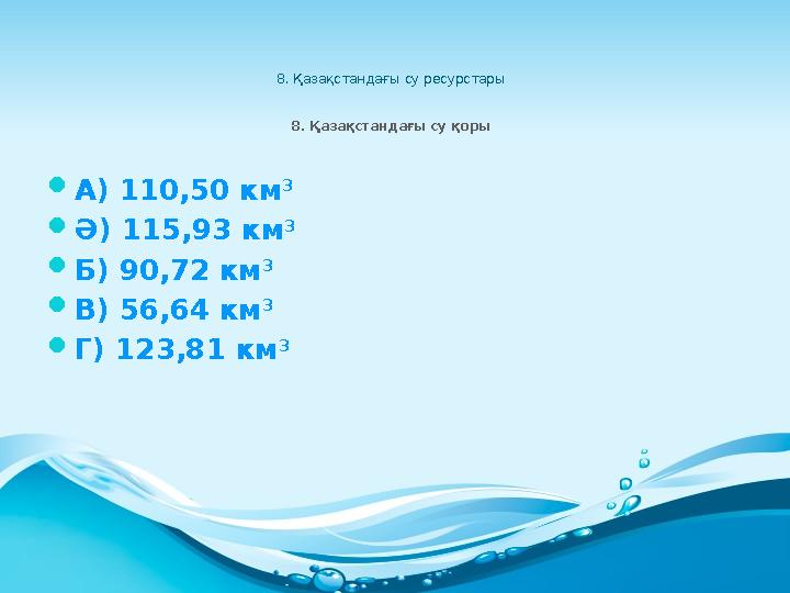 8. Қазақстандағы су ресурстары 8. Қазақстандағы су қоры  А) 110,50 км 3  Ә) 115,93 км 3  Б) 90,72 км 3  В) 56,64 км 3  Г)
