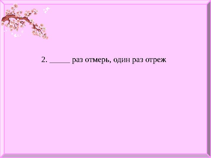 2. _____ раз отмерь, один раз отреж