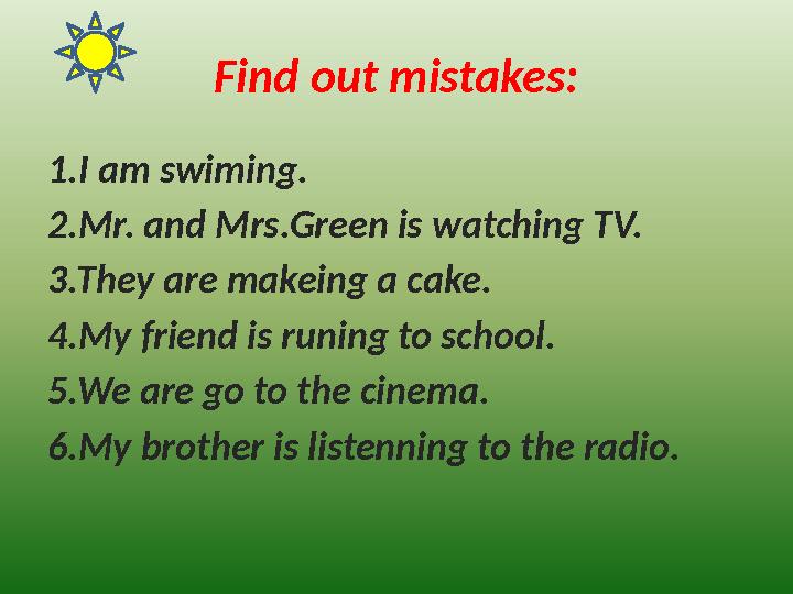 Find out mistakes: 1.I am swiming. 2.Mr. and Mrs.Green is watching TV. 3.They are makeing a cake. 4.My friend is runing to schoo