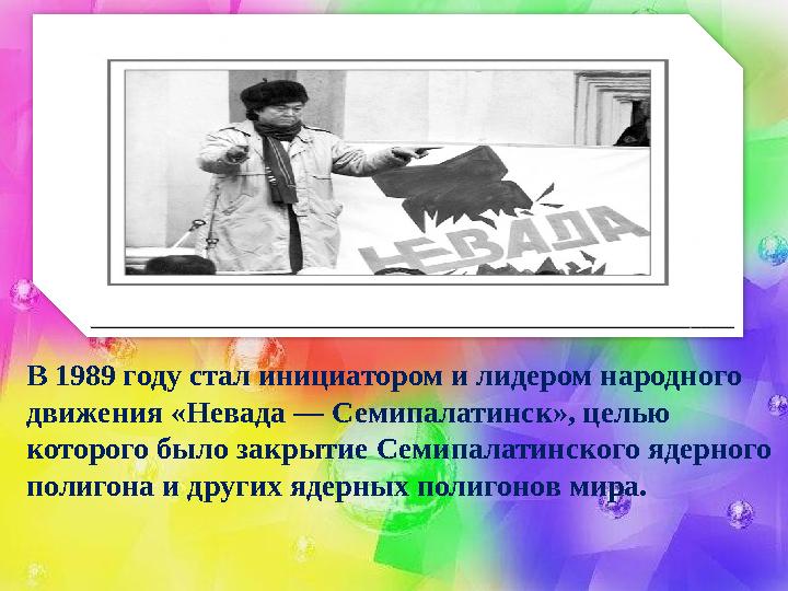 В 1989 году стал инициатором и лидером народного движения «Невада — Семипалатинск», целью которого было закрытие Семипалатинск