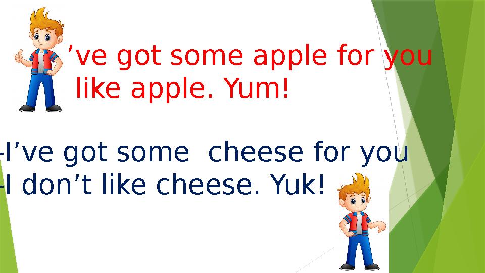 -I’ve got some apple for you -I like apple. Yum! -I’ve got some cheese for you -I don’t like cheese. Yuk!