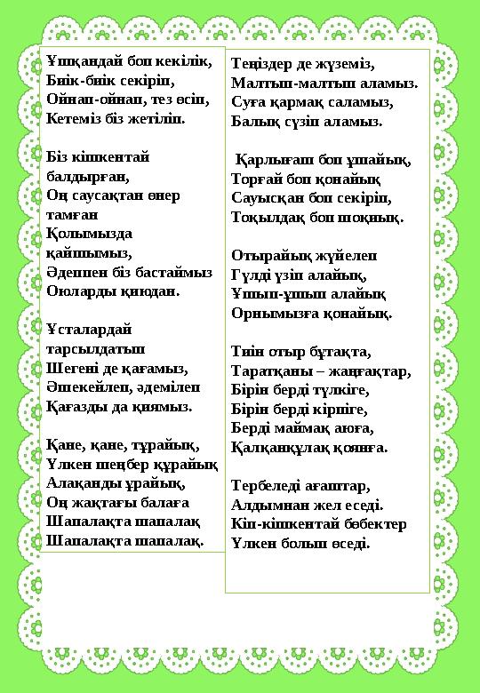 Ұшқандай боп кекiлiк, Биiк-биiк секiрiп, Ойнап-ойнап, тез өсiп, Кетемiз бiз жетiлiп. Біз кішкентай балдырған, Оң саусақтан өнер