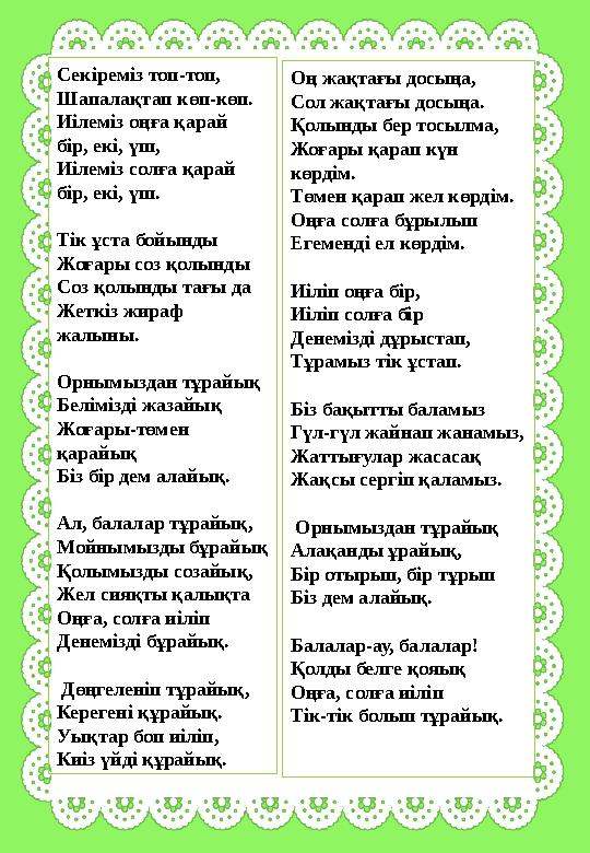 Секіреміз топ-топ, Шапалақтап көп-көп. Иiлемiз оңға қарай бiр, екi, үш, Иiлемiз солға қарай бiр, екi, үш. Тік ұста бойынды Жо