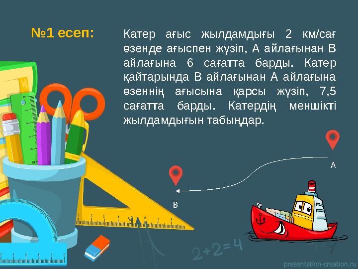 № 1 есеп: Катер ағыс жылдамдығы 2 км/ сағ өзенде ағыспен жүзіп, А айлағынан В айлағына 6 c ағатта барды. Катер қ