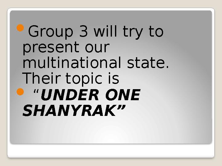  Group 3 will try to present our multinational state. Their topic is  “ UNDER ONE SHANYRAK”