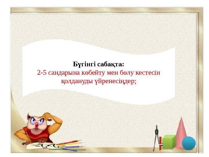 Бүгінгі сабақта : 2-5 сандарына көбейту мен бөлу кестесін қолдануды үйренесіңдер ;