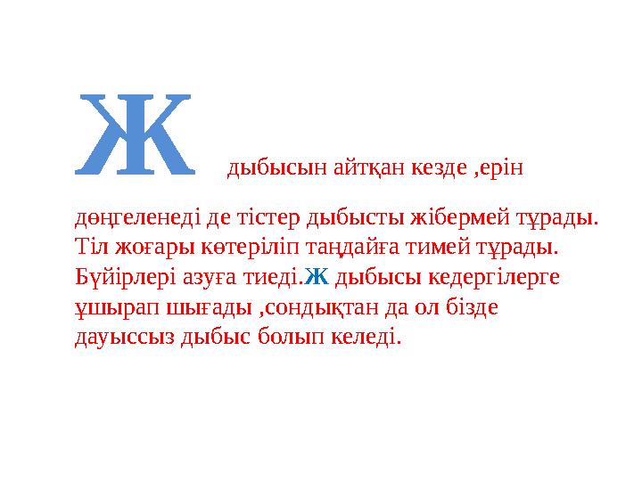 Ж дыбысын айтқан кезде ,ерін дөңгеленеді де тістер дыбысты жібермей тұрады. Тіл жоғары көтеріліп таңдайға тимей тұрады. Бүйірл