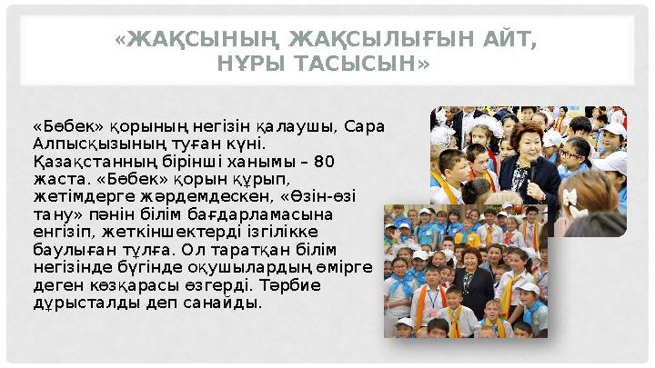 « ЖАҚСЫНЫҢ ЖАҚСЫЛЫҒЫН АЙТ, НҰРЫ ТАСЫСЫН» «Бөбек» қорының негізін қалаушы, Сара Алпысқызының туған күні. Қазақстанның бірінші