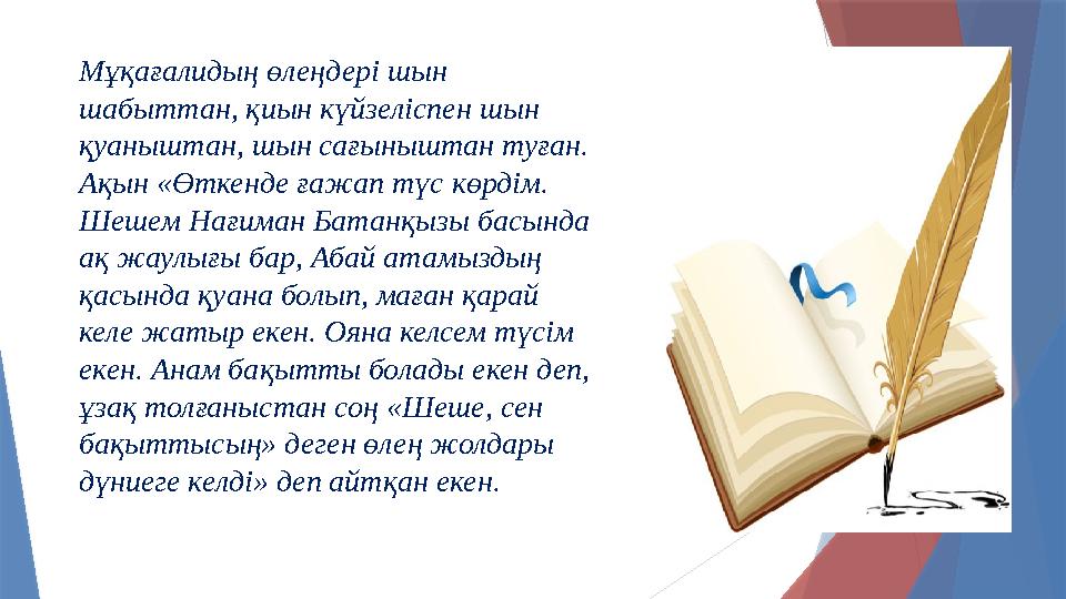 Мұқағалидың өлеңдері шын шабыттан, қиын күйзеліспен шын қуаныштан, шын сағыныштан туған. Ақын «Өткенде ғажап түс көрдім. Шеше