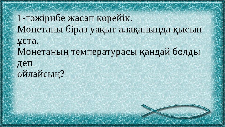 1-тәжірибе жасап көрейік. Монетаны біраз уақыт алақаныңда қысып ұста. Монетаның температурасы қандай болды деп ойлайсың?