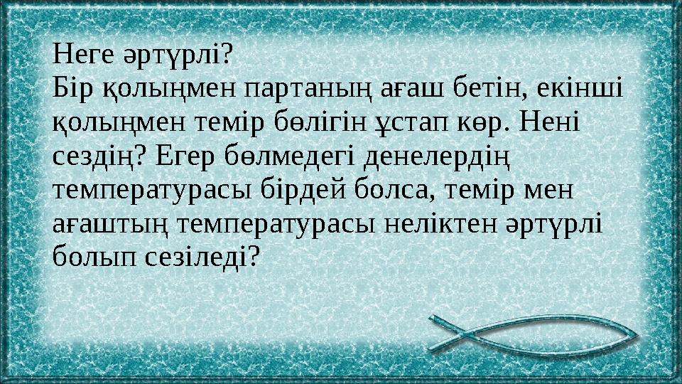 Неге әртүрлі? Бір қолыңмен партаның ағаш бетін, екінші қолыңмен темір бөлігін ұстап көр. Нені сездің? Егер бөлмедегі денелерді