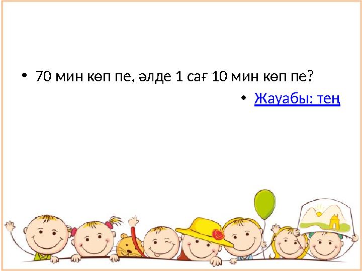 • 70 мин көп пе, әлде 1 сағ 10 мин көп пе? • Жауабы: тең