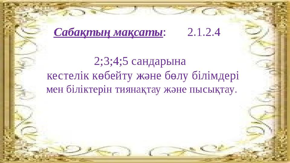 Сабақтың мақсаты : 2.1.2.4 2;3;4;5 сандарына кестелік көбейту және бөлу білімдері мен біліктерін