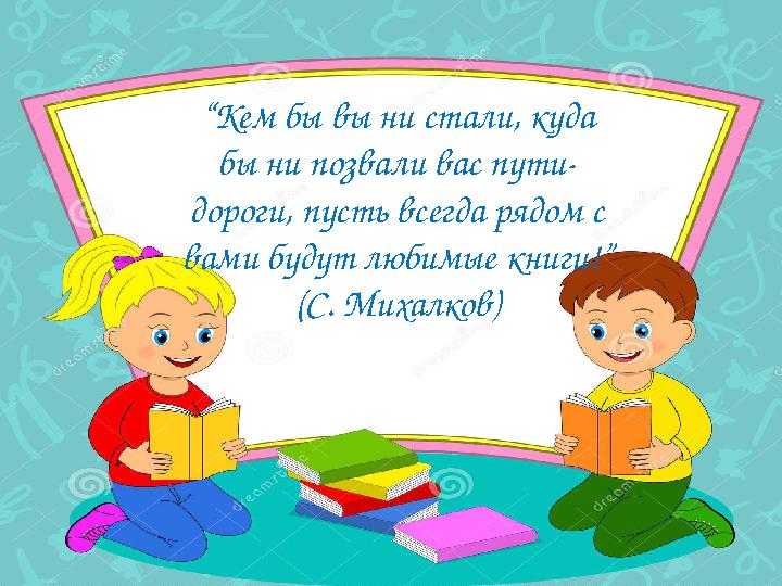 “ Кем бы вы ни стали, куда бы ни позвали вас пути- дороги, пусть всегда рядом с вами будут любимые книги!” (С. Михалков)