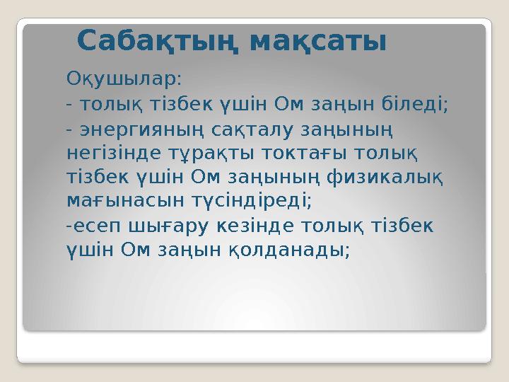Сабақтың мақсаты Оқушылар: - толық тізбек үшін Ом заңын біледі; - энергияның сақталу заңының негізінде тұрақты токтағы толық