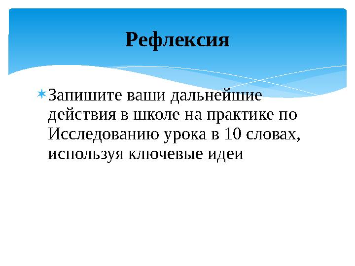  Запишите ваши дальнейшие действия в школе на практике по Исследованию урока в 10 словах, используя ключевые идеи Рефлексия
