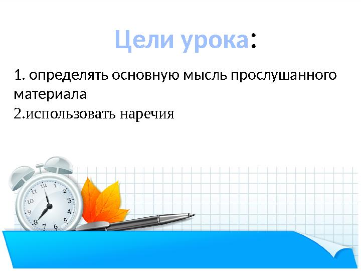 Цели урока : 1. определять основную мысль прослушанного материала 2.использовать наречия