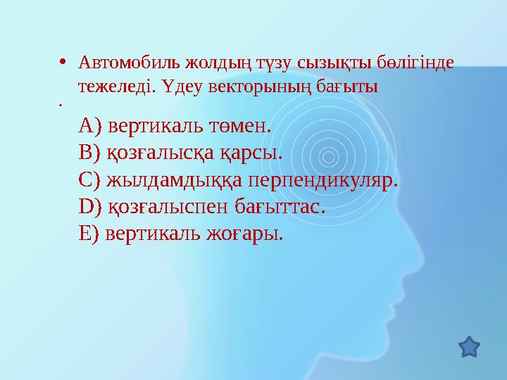 • Автомобиль жолдың түзу сызықты бөлігінде тежеледі. Үдеу векторының бағыты • A) вертикаль төмен. B) қозғалысқа қарсы. C) жылд