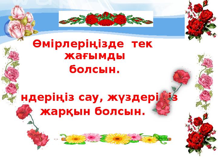Өмірлеріңізде тек жағымды болсын. Дендеріңіз сау, жүздеріңіз жарқын болсын.