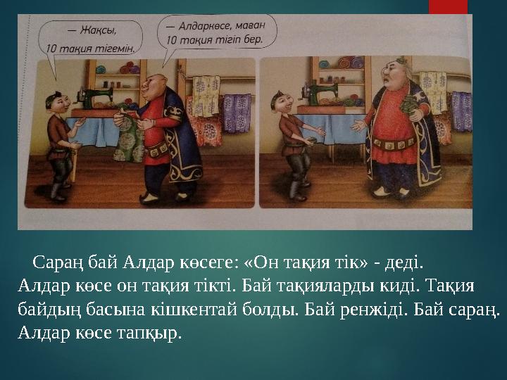 Сараң бай Алдар көсеге : «Он та қия тік » - деді. Алдар көсе он тақия тікті. Бай тақияларды киді. Тақия байдың басына кішк
