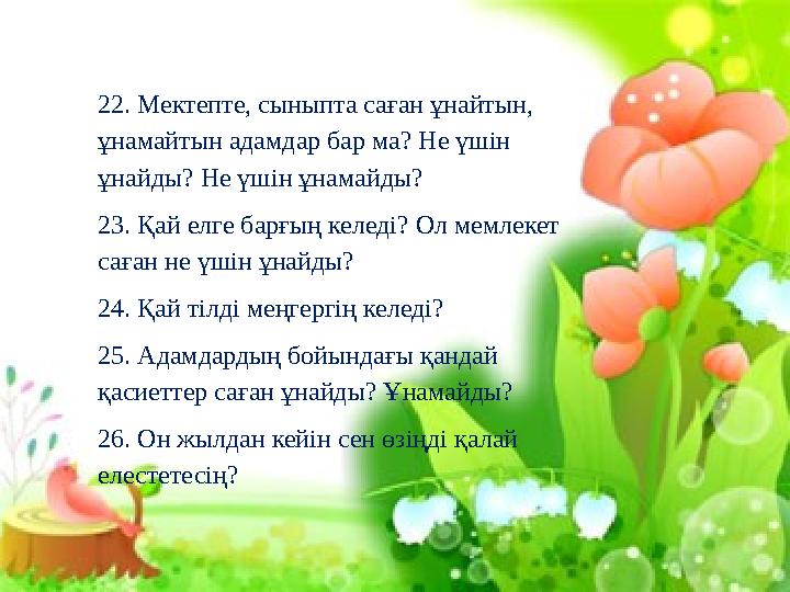 22. Мектепте, сыныпта саған ұнайтын, ұнамайтын адамдар бар ма? Не үшін ұнайды? Не үшін ұнамайды? 23. Қай елге барғың келеді? О
