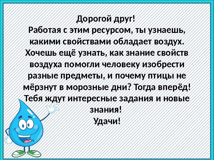 Дорогой друг! Работая с этим ресурсом, ты узнаешь, какими свойствами обладает воздух. Хочешь ещё узнать, как знание свойств