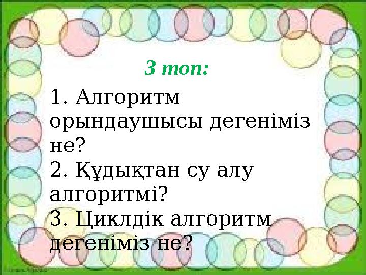 3 топ: 1. Алгоритм орындаушысы дегеніміз не? 2. Құдықтан су алу алгоритмі? 3. Циклдік алгоритм дегеніміз не?