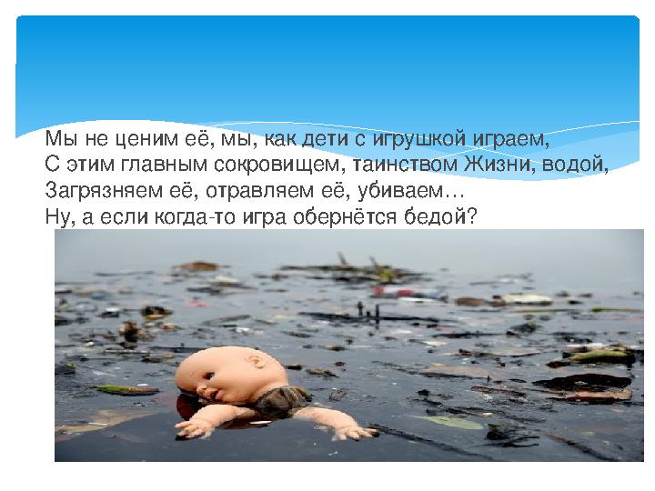 Мы не ценим её, мы, как дети с игрушкой играем, С этим главным сокровищем, таинством Жизни, водой, Загрязняем её, отравляем её,