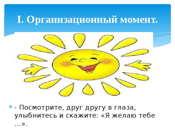  - Посмотрите, друг другу в глаза, улыбнитесь и скажите: «Я желаю тебе …». I . Организационный момент.