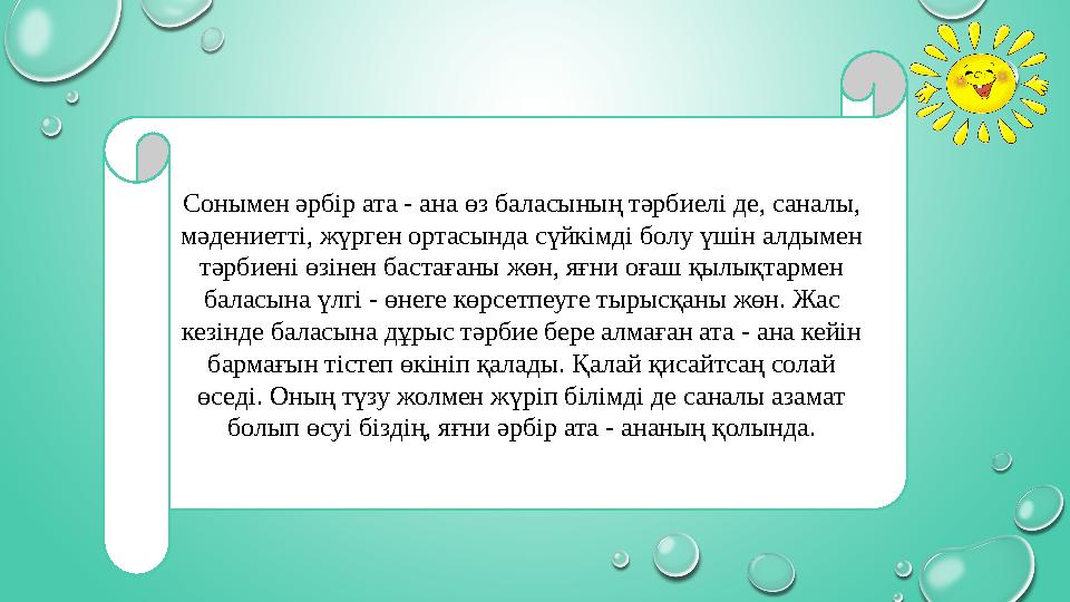 Сонымен әрбір ата - ана өз баласының тәрбиелі де, саналы, мәдениетті, жүрген ортасында сүйкімді болу үшін алдымен тәрбиені өзі