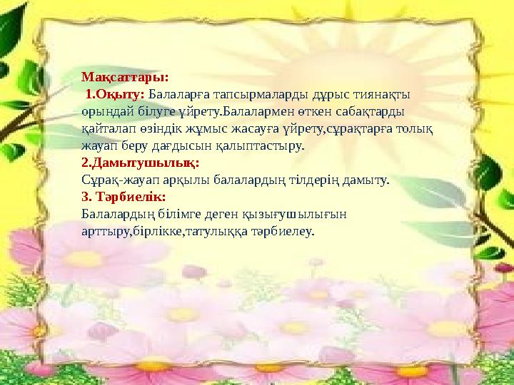 Мақсаттары: 1.Оқыту: Балаларға тапсырмаларды дұрыс тиянақты орындай білуге үйрету.Балалармен өткен сабақтарды қайталап өзі