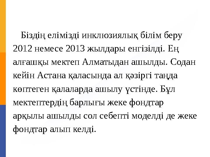 Біздің елімізді инклюзиялық білім беру 2012 немесе 2013 жылдары енгізілді. Ең алғашқы мектеп Алматыдан ашылды. Содан кейін Ас