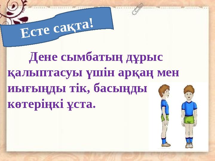 Е с т е с а қ т а !Дене сымбатың дұрыс қалыптасуы үшін арқаң мен иығыңды тік, басыңды көтеріңкі ұста.