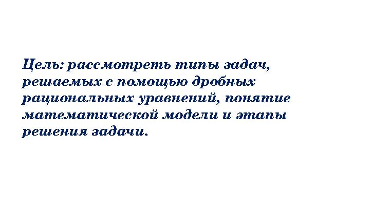 Цель: рассмотреть типы задач, решаемых с помощью дробных рациональных уравнений, понятие математической модели и этапы ре