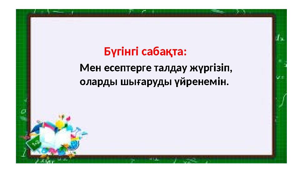 Бүгінгі сабақта : Мен есептерге талдау ж үргізіп, оларды шығаруды үйренемін.