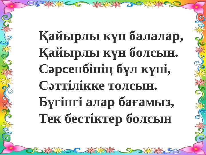 Қайырлы күн балалар, Қайырлы күн болсын. Сәрсенбінің бұл күні, Сәттілікке толсын. Бүгінгі алар бағамыз, Тек бестіктер болсын