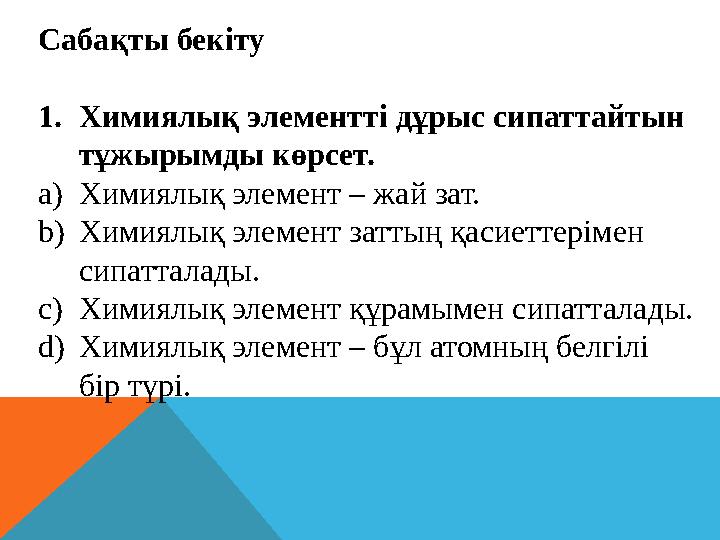 Сабақты бекіту 1. Химиялық элементті дұрыс сипаттайтын тұжырымды көрсет. a) Химиялық элемент – жай зат. b) Химиялық элемент зат