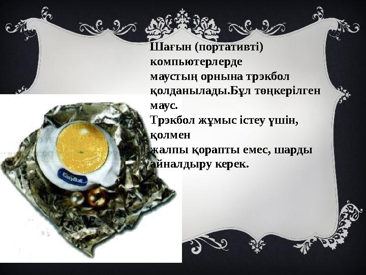 Шағын (портативті) компьютерлерде маустың орнына трэкбол қолданылады.Бұл төңкерілген маус. Трэкбол жұмыс істеу үшін, қолме