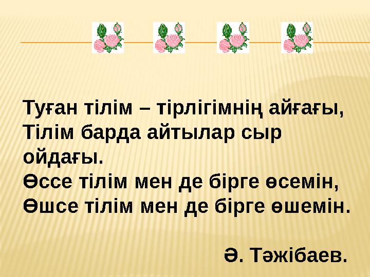 Туған тілім – тірлігімнің айғағы, Тілім барда айтылар сыр ойдағы. Өссе тілім мен де бірге өсемін, Өшсе тілім мен де бірге өш