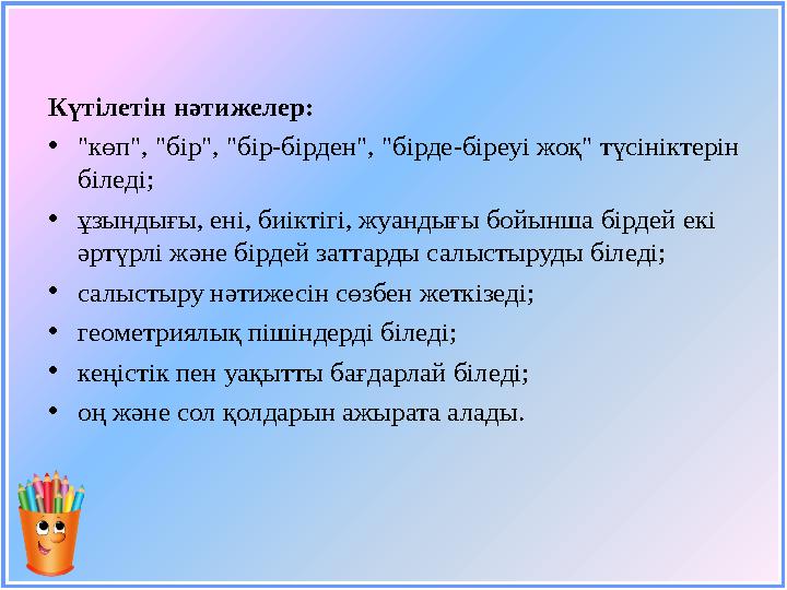 Күтілетін нәтижелер: • "көп", "бір", "бір-бірден", "бірде-біреуі жоқ" түсініктерін біледі; • ұзындығы, ені, биіктігі, жуандығы