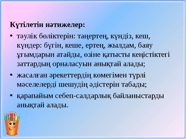 Күтілетін нәтижелер: • тәулік бөліктерін: таңертең, күндіз, кеш, күндер: бүгін, кеше, ертең, жылдам, баяу ұғымдарын атайды, өз