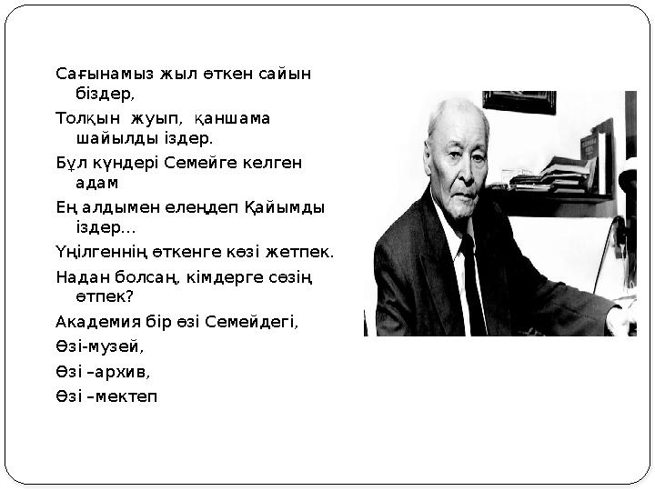 Сағынамыз жыл өткен сайын біздер, Толқын жуып, қаншама шайылды іздер. Бұл күндері Семейге келген адам Ең алдымен елеңдеп Қа