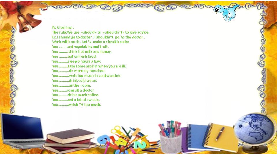 І V. Grammar. The rule;We use «should» or «shouldn*t» to give advice. Ex.I should go to doctor . I shouldn*t go to the docto